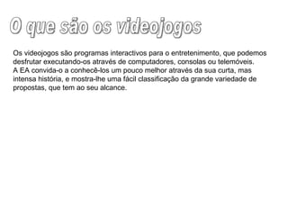 O que são os videojogos Os videojogos são programas interactivos para o entretenimento, que podemos desfrutar executando-os através de computadores, consolas ou telemóveis. A EA convida-o a conhecê-los um pouco melhor através da sua curta, mas intensa história, e mostra-lhe uma fácil classificação da grande variedade de propostas, que tem ao seu alcance. 