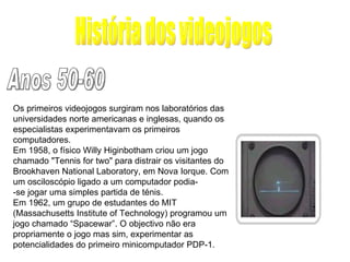História dos videojogos Anos 50-60 Os primeiros videojogos surgiram nos laboratórios das universidades norte americanas e inglesas, quando os especialistas experimentavam os primeiros computadores. Em 1958, o físico Willy Higinbotham criou um jogo chamado "Tennis for two" para distrair os visitantes do Brookhaven National Laboratory, em Nova Iorque. Com um osciloscópio ligado a um computador podia- -se jogar uma simples partida de ténis. Em 1962, um grupo de estudantes do MIT (Massachusetts Institute of Technology) programou um jogo chamado “Spacewar”. O objectivo não era propriamente o jogo mas sim, experimentar as potencialidades do primeiro minicomputador PDP-1. 