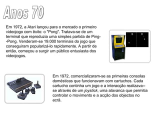 Anos 70 Em 1972, a Atari lançou para o mercado o primeiro videojogo com êxito: o "Pong". Tratava-se de um terminal que reproduzia uma simples partida de Ping- -Pong. Venderam-se 19.000 terminais do jogo que conseguiram popularizá-lo rapidamente. A partir de então, começou a surgir um público entusiasta dos videojogos. Em 1972, comercializaram-se as primeiras consolas domésticas que funcionavam com cartuchos. Cada cartucho continha um jogo e a interacção realizava--se através de um  joystick , uma alavanca que permitia controlar o movimento e a acção dos objectos no ecrã. 