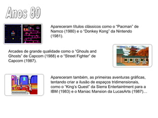 Anos 80 Apareceram títulos clássicos como o “Pacman” de Namco (1980) e o “Donkey Kong” da Nintendo (1981).  Arcades de grande qualidade como o “Ghouls and Ghosts” de Capcom (1988) e o “Street Fighter” de Capcom (1987). Apareceram também, as primeiras aventuras gráficas, tentando criar a ilusão de espaços tridimensionais, como o “King’s Quest” da Sierra Entertaintment para a IBM (1983) e o Maniac Mansion da LucasArts (1987)…  