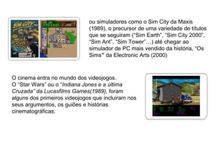 ou simuladores como o Sim City da Maxis (1989), o precursor de uma variedade de títulos que se seguiram (“Sim Earth”, “Sim City 2000”, “Sim Ant”, “Sim Tower”…) até chegar ao simulador de PC mais vendido da história, “Os Sims ”  da Electronic Arts (2000)  O cinema entra no mundo dos videojogos. O “Star Wars” ou o “ Indiana Jones e a última Cruzada” da Lucasfilms Games(1989),  foram alguns dos primeiros videojogos que incluiram nos seus argumentos, os guiões e histórias cinematográficas. 