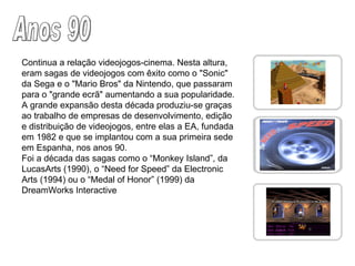 Anos 90 Continua a relação videojogos-cinema. Nesta altura, eram sagas de videojogos com êxito como o "Sonic" da Sega e o "Mario Bros" da Nintendo, que passaram para o "grande ecrã" aumentando a sua popularidade. A grande expansão desta década produziu-se graças ao trabalho de empresas de desenvolvimento, edição e distribuição de videojogos, entre elas a EA, fundada em 1982 e que se implantou com a sua primeira sede em Espanha, nos anos 90. Foi a década das sagas como o “Monkey Island”, da LucasArts (1990), o “Need for Speed” da Electronic Arts (1994) ou o “Medal of Honor” (1999) da DreamWorks Interactive 