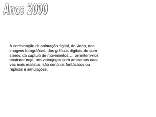 Anos 2000 A combinação da animação digital, do vídeo, das imagens fotográficas, dos gráficos digitais, do som stereo, da captura de movimentos…, permitem-nos desfrutar hoje, dos videojogos com ambientes cada vez mais realistas, são cenários fantásticos ou réplicas e simulações.  