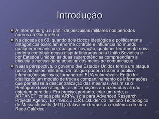 Introdução A Internet surgiu a partir de pesquisas militares nos períodos áureos da Guerra Fria. Na década de 60, quando dois blocos ideológica e politicamente antagónicos exerciam enorme controle e influência no mundo, qualquer mecanismo, qualquer inovação, qualquer ferramenta nova poderia contribuir nessa disputa lideradas pela União Soviética e por Estados Unidos: as duas superpotências compreendiam a eficácia e necessidade absoluta dos meios de comunicação. Nessa perspectiva, o governo dos Estados Unidos temia um ataque russo às bases militares. Um ataque poderia trazer à público informações sigilosas, tornando os EUA vulneráveis. Então foi idealizado um modelo de troca e compartilhamento de informações que permitisse a descentralização das mesmas. Assim se o Pentágono fosse atingido, as informações armazenadas ali não estariam perdidas. Era preciso, portanto, criar um rede, a ARPANET, criada pela ARPA, sigla para Advanced Research Projects Agency. Em 1962, J.C.R LickLider do Instituto Tecnológico de Massachusetts (MIT) já falava em termos da existência de uma Rede Galáxica. 