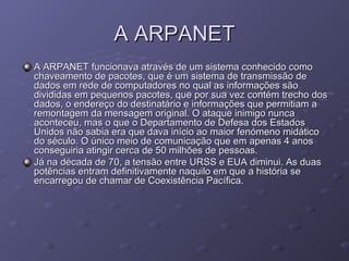 A ARPANET A ARPANET funcionava através de um sistema conhecido como chaveamento de pacotes, que é um sistema de transmissão de dados em rede de computadores no qual as informações são divididas em pequenos pacotes, que por sua vez contém trecho dos dados, o endereço do destinatário e informações que permitiam a remontagem da mensagem original. O ataque inimigo nunca aconteceu, mas o que o Departamento de Defesa dos Estados Unidos não sabia era que dava início ao maior fenómeno midático do século. O único meio de comunicação que em apenas 4 anos conseguiria atingir cerca de 50 milhões de pessoas. Já na década de 70, a tensão entre URSS e EUA diminui. As duas potências entram definitivamente naquilo em que a história se encarregou de chamar de Coexistência Pacífica.  