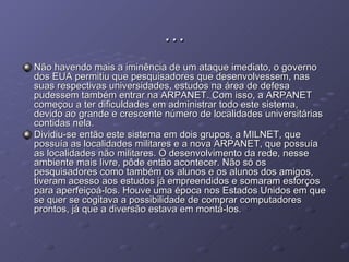 … Não havendo mais a iminência de um ataque imediato, o governo dos EUA permitiu que pesquisadores que desenvolvessem, nas suas respectivas universidades, estudos na área de defesa pudessem também entrar na ARPANET. Com isso, a ARPANET começou a ter dificuldades em administrar todo este sistema, devido ao grande e crescente número de localidades universitárias contidas nela. Dividiu-se então este sistema em dois grupos, a MILNET, que possuía as localidades militares e a nova ARPANET, que possuía as localidades não militares. O desenvolvimento da rede, nesse ambiente mais livre, pôde então acontecer. Não só os pesquisadores como também os alunos e os alunos dos amigos, tiveram acesso aos estudos já empreendidos e somaram esforços para aperfeiçoá-los. Houve uma época nos Estados Unidos em que se quer se cogitava a possibilidade de comprar computadores prontos, já que a diversão estava em montá-los . 