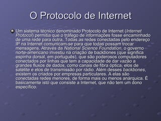 O Protocolo de Internet Um sistema técnico denominado Protocolo de Internet ( Internet Protocol ) permitia que o tráfego de informações fosse encaminhado de uma rede para outra. Todas as redes conectadas pelo endereço IP na Internet comunicam-se para que todas possam trocar mensagens. Através da  National Science Foundation , o governo norte-americano investiu na criação de backbones (que significa espinha dorsal, em português), que são poderosos computadores conectados por linhas que tem a capacidade de dar vazão a grandes fluxos de dados, como canais de fibra óptica, elos de satélite e elos de transmissão por rádio. Além desses  backbones , existem os criados por empresas particulares. A elas são conectadas redes menores, de forma mais ou menos anárquica. É basicamente isto que consiste a Internet, que não tem um dono específico.  