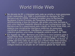 World Wide Web  Na década de 80, o interesse pela rede se amplia e mais pesquisas foram realizadas. Em 1989 a contribuição do cientista Sir Tim Berners-Lee do CERN, Conseil Européen pour la Recherche Nucléaire (Centro Europeu de Pesquisas Nucleares) muda definitivamente a face da Internet, até então uma rede fechada e com uma interface bastante diferente da que conhecemos hoje. Tim Barners-Lee foi o responsável pela criação da World Wide Web, um sistema que inicialmente interligava sistemas de pesquisas científicas e académicas, interligando universidades. A rede colectiva ganhou uma maior divulgação pública a partir de 1990. Em Agosto de 1991, Berners-Lee publicou o novo projecto para a World Wide Web, dois anos depois de começar a criar o HTML, o HTTP e as poucas primeiras páginas web no CERN, na Suíça. O CERN não tinha idéia da escala que a World Wide Web tomaria. Em 1993 o centro quis abrir mão do direito de propriedade dos códigos básicos do projeto de um sistema global de hiper texto. 