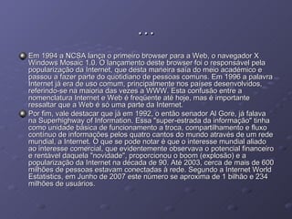 … Em 1994 a NCSA lança o primeiro browser para a Web, o navegador X Windows Mosaic 1.0. O lançamento deste browser foi o responsável pela popularização da Internet, que desta maneira saía do meio académico e passou a fazer parte do quotidiano de pessoas comuns. Em 1996 a palavra Internet já era de uso comum, principalmente nos países desenvolvidos, referindo-se na maioria das vezes a WWW. Esta confusão entre a nomenclatura Internet e Web é freqüente até hoje, mas é importante ressaltar que a Web é só uma parte da Internet. Por fim, vale destacar que já em 1992, o então senador Al Gore, já falava na Superhighway of Information. Essa "super-estrada da informação" tinha como unidade básica de funcionamento a troca, compartilhamento e fluxo contínuo de informações pelos quatro cantos do mundo através de um rede mundial, a Internet. O que se pode notar é que o interesse mundial aliado ao interesse comercial, que evidentemente observava o potencial financeiro e rentável daquela "novidade", proporcionou o boom (explosão) e a popularização da Internet na década de 90. Até 2003, cerca de mais de 600 milhões de pessoas estavam conectadas à rede. Segundo a Internet World Estatistics, em Junho de 2007 este número se aproxima de 1 bilhão e 234 milhões de usuários. 