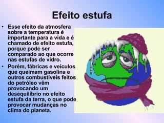 Efeito estufa Esse efeito da atmosfera sobre a temperatura é importante para a vida e é chamado de efeito estufa, porque pode ser comparado ao que ocorre nas estufas de vidro. Porém, fábricas e veículos que queimam gasolina e outros combustíveis feitos do petróleo vêm provocando um desequilíbrio no efeito estufa da terra, o que pode provocar mudanças no clima do planeta. 