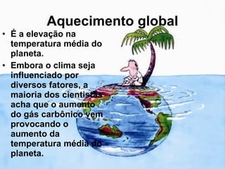 Aquecimento global É a elevação na temperatura média do planeta. Embora o clima seja influenciado por diversos fatores, a maioria dos cientistas acha que o aumento do gás carbônico vem provocando o aumento da temperatura média do planeta. 