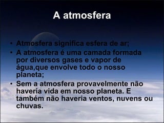 A atmosfera Atmosfera significa esfera de ar; A atmosfera é uma camada formada por diversos gases e vapor de água,que envolve todo o nosso planeta; Sem a atmosfera provavelmente não haveria vida em nosso planeta. E também não haveria ventos, nuvens ou chuvas. 