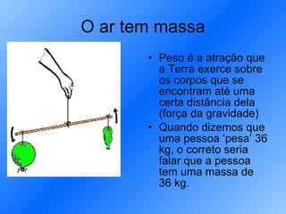 O ar tem massa Peso é a atração que a Terra exerce sobre os corpos que se encontram até uma certa distância dela (força da gravidade) Quando dizemos que uma pessoa ‘pesa’ 36 kg, o correto seria falar que a pessoa tem uma massa de 36 kg. 