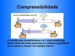 Compressibilidade À medida que comprimimos o ar, suas moléculas ficam cada vez mais próximas,e a mesma quantidade de ar passa a ocupar um espaço menor. 