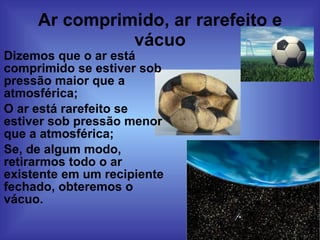 Ar comprimido, ar rarefeito e vácuo Dizemos que o ar está comprimido se estiver sob pressão maior que a atmosférica; O ar está rarefeito se estiver sob pressão menor que a atmosférica; Se, de algum modo, retirarmos todo o ar existente em um recipiente fechado, obteremos o vácuo. 