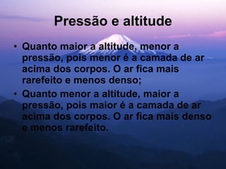 Pressão e altitude Quanto maior a altitude, menor a pressão, pois menor é a camada de ar acima dos corpos. O ar fica mais rarefeito e menos denso; Quanto menor a altitude, maior a pressão, pois maior é a camada de ar acima dos corpos. O ar fica mais denso e menos rarefeito. 