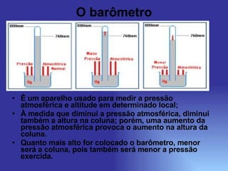 O barômetro É um aparelho usado para medir a pressão atmosférica e altitude em determinado local; À medida que diminui a pressão atmosférica, diminui também a altura na coluna; porém, uma aumento da pressão atmosférica provoca o aumento na altura da coluna. Quanto mais alto for colocado o barômetro, menor será a coluna, pois também será menor a pressão exercida. 