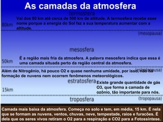 As camadas da atmosfera Camada mais baixa da atmosfera. Começa no solo e tem, em média, 15 km. É nela que se formam as nuvens, ventos, chuvas, neve, tempestade, raios e furacões. É dela que os seres vivos retiram o O2 para a respiração e CO2 para a Fotossíntese. Além de Nitrogênio, há pouco O2 e quase nenhuma umidade, por isso, não há formação de nuvens nem ocorrem fenômenos meteorológicos. Existe grande quantidade de gás  O3, que forma a camada de  ozônio, tão importante para nós. É a região mais fria da atmosfera. A palavra mesosfera indica que essa é  uma camada situada perto da região central da atmosfera. Vai dos 80 km até cerca de 500 km de altitude. A termosfera recebe esse  nome porque a energia do Sol faz a sua temperatura aumentar com a  altitude.  