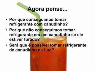 Agora pense... Por que conseguimos tomar refrigerante com canudinho? Por que não conseguimos tomar refrigerante em um canudinho se ele estiver furado? Será que é possível tomar refrigerante de canudinho na Lua? 