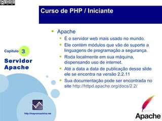 Company                 Curso de PHP / Iniciante
  LOGO



                                      •   Apache
                                          •   É o servidor web mais usado no mundo.
                                          •   Ele contém módulos que vão de suporte a
Capítulo   3                                  linguagens de programação a segurança.
                                          •   Roda localmente em sua máquina,
Servidor                                      dispensando uso de internet.
Apache                                    •   Até a data de publicação desse slide ele se
                                              encontra na versão 2.2.11
                                          •   Sua documentação pode ser encontrada no
                                              site http://httpd.apache.org/docs/2.2/




           http://mayroncachina.net
 