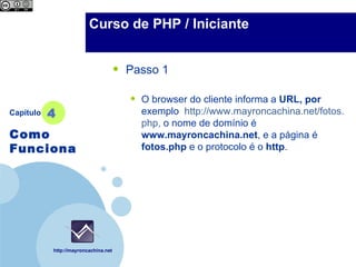 Company                 Curso de PHP / Iniciante
  LOGO



                                      •   Passo 1

                                          •   O browser do cliente informa a URL, por
Capítulo   4                                  exemplo http://www.mayroncachina.net/fotos.
                                              php, o nome de domínio é
Como                                          www.mayroncachina.net, e a página é
Funciona                                      fotos.php e o protocolo é o http.




           http://mayroncachina.net
 