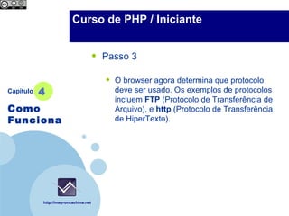 Company                 Curso de PHP / Iniciante
  LOGO



                                      •   Passo 3

                                          •   O browser agora determina que protocolo
Capítulo   4                                  deve ser usado. Os exemplos de protocolos
                                              incluem FTP (Protocolo de Transferência de
Como                                          Arquivo), e http (Protocolo de Transferência
Funciona                                      de HiperTexto).




           http://mayroncachina.net
 