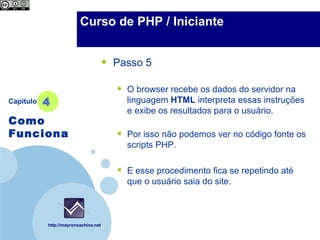 Company                 Curso de PHP / Iniciante
  LOGO



                                      •   Passo 5

                                          •   O browser recebe os dados do servidor na
Capítulo   4                                  linguagem HTML interpreta essas instruções
                                              e exibe os resultados para o usuário.
Como
Funciona                                  •   Por isso não podemos ver no código fonte os
                                              scripts PHP.


                                          •   E esse procedimento fica se repetindo até
                                              que o usuário saia do site.



           http://mayroncachina.net
 