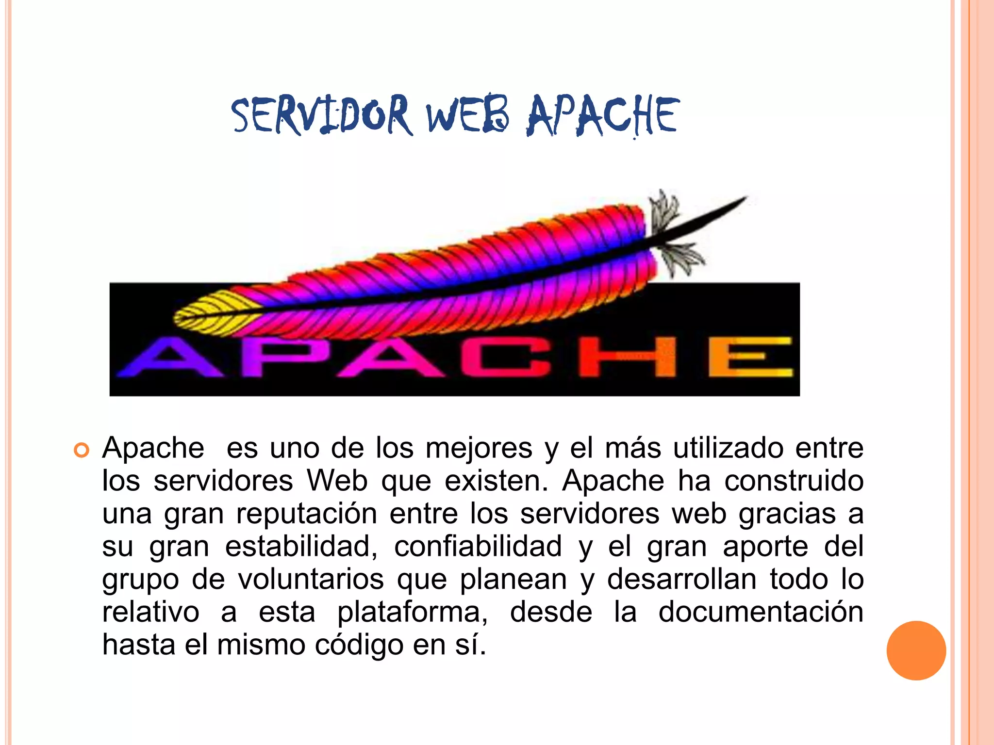 SERVIDOR WEB APACHE




   Apache es uno de los mejores y el más utilizado entre
    los servidores Web que existen. Apache ha construido
    una gran reputación entre los servidores web gracias a
    su gran estabilidad, confiabilidad y el gran aporte del
    grupo de voluntarios que planean y desarrollan todo lo
    relativo a esta plataforma, desde la documentación
    hasta el mismo código en sí.
 