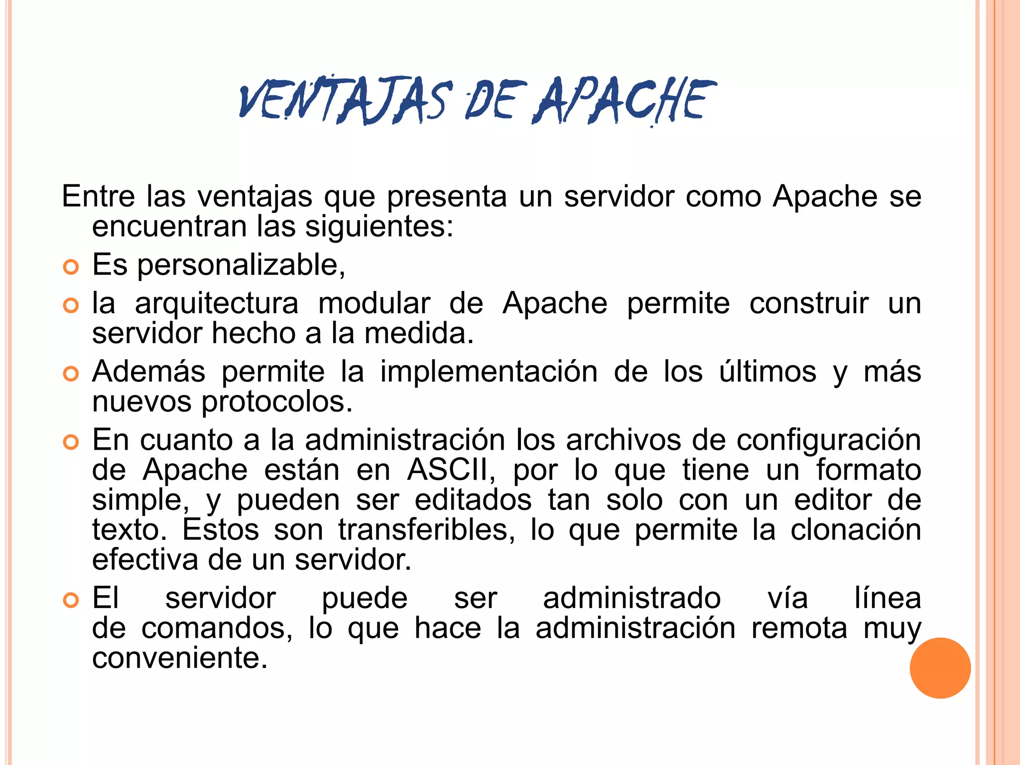 VENTAJAS DE APACHE
Entre las ventajas que presenta un servidor como Apache se
  encuentran las siguientes:
 Es personalizable,
 la arquitectura modular de Apache permite construir un
  servidor hecho a la medida.
 Además permite la implementación de los últimos y más
  nuevos protocolos.
 En cuanto a la administración los archivos de configuración
  de Apache están en ASCII, por lo que tiene un formato
  simple, y pueden ser editados tan solo con un editor de
  texto. Estos son transferibles, lo que permite la clonación
  efectiva de un servidor.
 El    servidor puede ser administrado vía línea
  de comandos, lo que hace la administración remota muy
  conveniente.
 