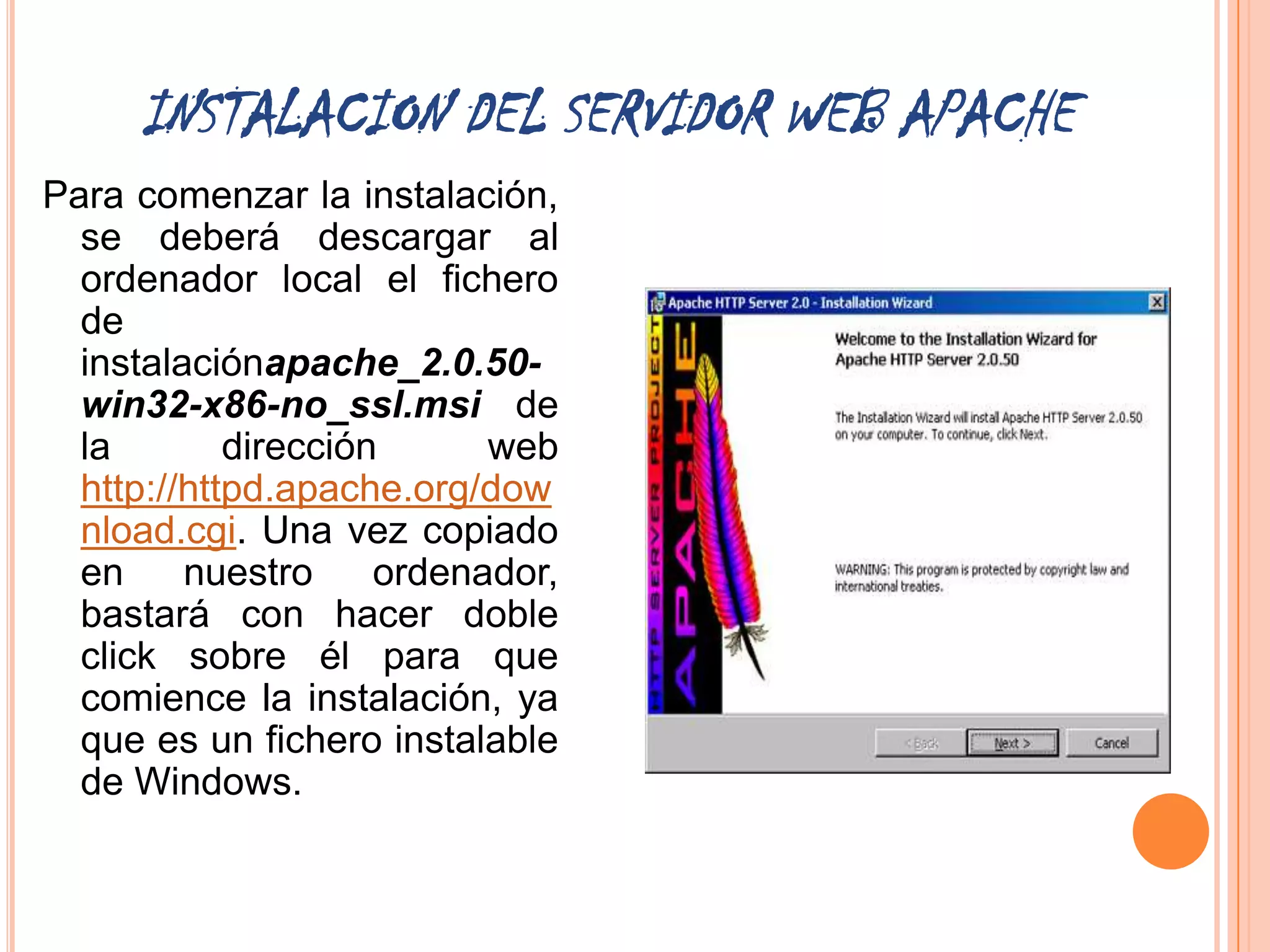 INSTALACION DEL SERVIDOR WEB APACHE
Para comenzar la instalación,
  se deberá descargar al
  ordenador local el fichero
  de
  instalaciónapache_2.0.50-
  win32-x86-no_ssl.msi de
  la        dirección      web
  http://httpd.apache.org/dow
  nload.cgi. Una vez copiado
  en     nuestro     ordenador,
  bastará con hacer doble
  click sobre él para que
  comience la instalación, ya
  que es un fichero instalable
  de Windows.
 