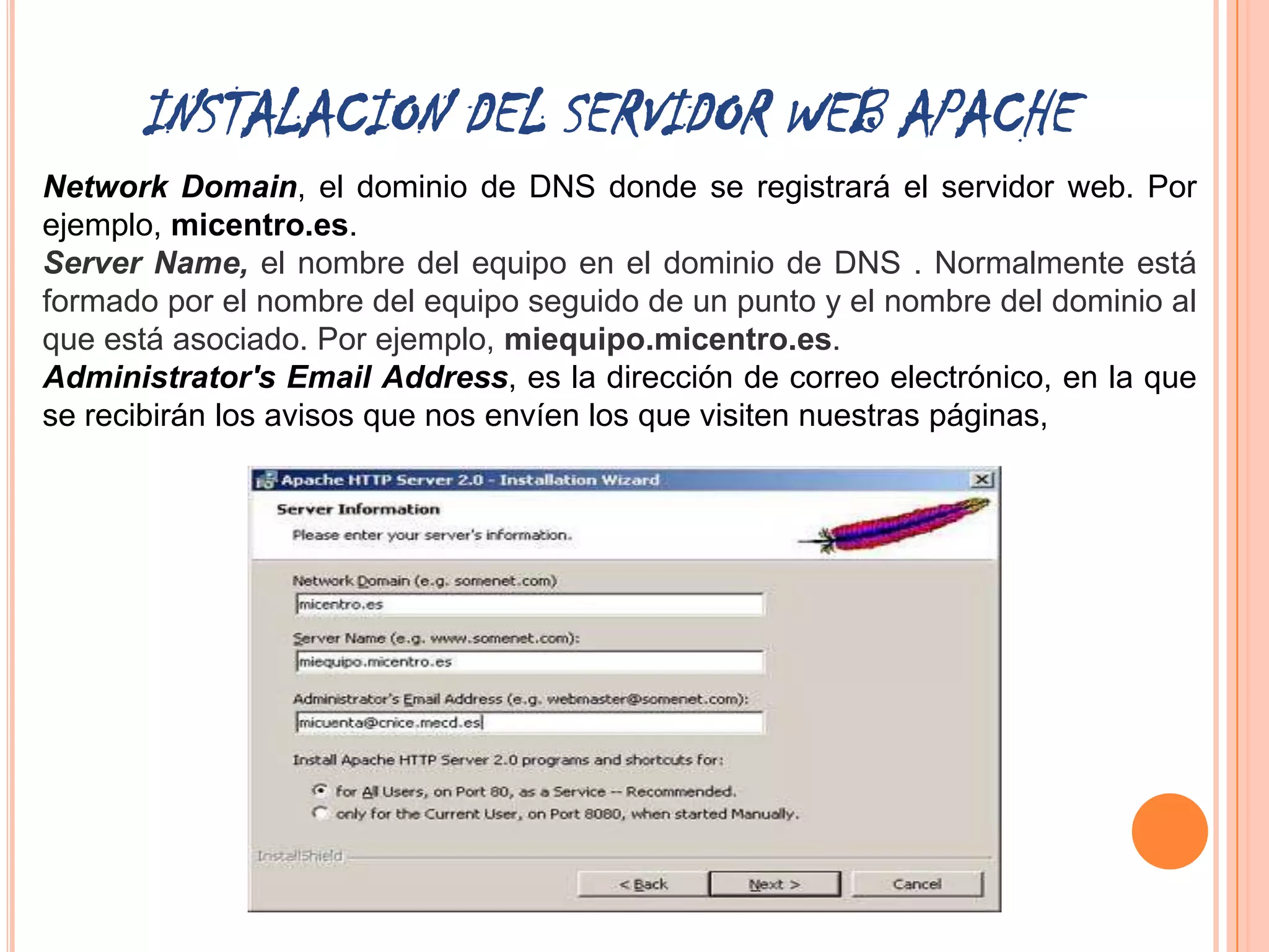 INSTALACION DEL SERVIDOR WEB APACHE
Network Domain, el dominio de DNS donde se registrará el servidor web. Por
ejemplo, micentro.es.
Server Name, el nombre del equipo en el dominio de DNS . Normalmente está
formado por el nombre del equipo seguido de un punto y el nombre del dominio al
que está asociado. Por ejemplo, miequipo.micentro.es.
Administrator's Email Address, es la dirección de correo electrónico, en la que
se recibirán los avisos que nos envíen los que visiten nuestras páginas,
 