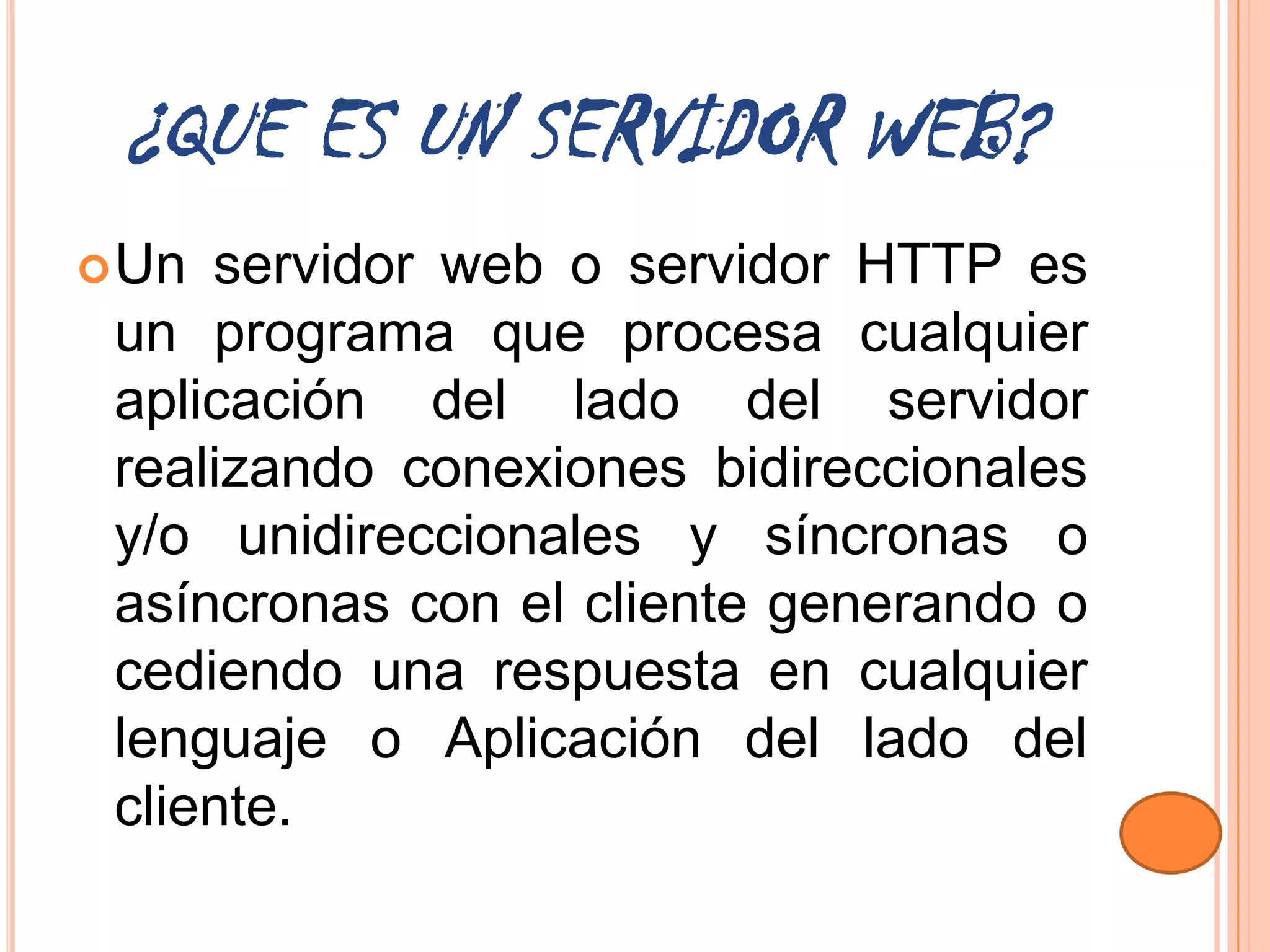 ¿QUE ES UN SERVIDOR WEB?
 Un servidor web o servidor HTTP es
 un programa que procesa cualquier
 aplicación del lado del servidor
 realizando conexiones bidireccionales
 y/o unidireccionales y síncronas o
 asíncronas con el cliente generando o
 cediendo una respuesta en cualquier
 lenguaje o Aplicación del lado del
 cliente.
 