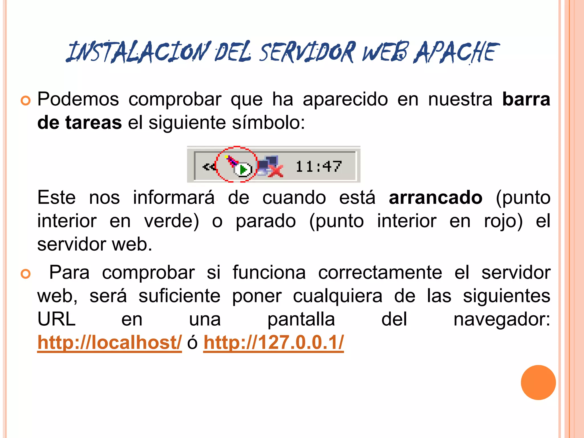INSTALACION DEL SERVIDOR WEB APACHE
   Podemos comprobar que ha aparecido en nuestra barra
    de tareas el siguiente símbolo:


 Este nos informará de cuando está arrancado (punto
 interior en verde) o parado (punto interior en rojo) el
 servidor web.
 Para comprobar si funciona correctamente el servidor
 web, será suficiente poner cualquiera de las siguientes
 URL       en      una       pantalla  del   navegador:
 http://localhost/ ó http://127.0.0.1/
 