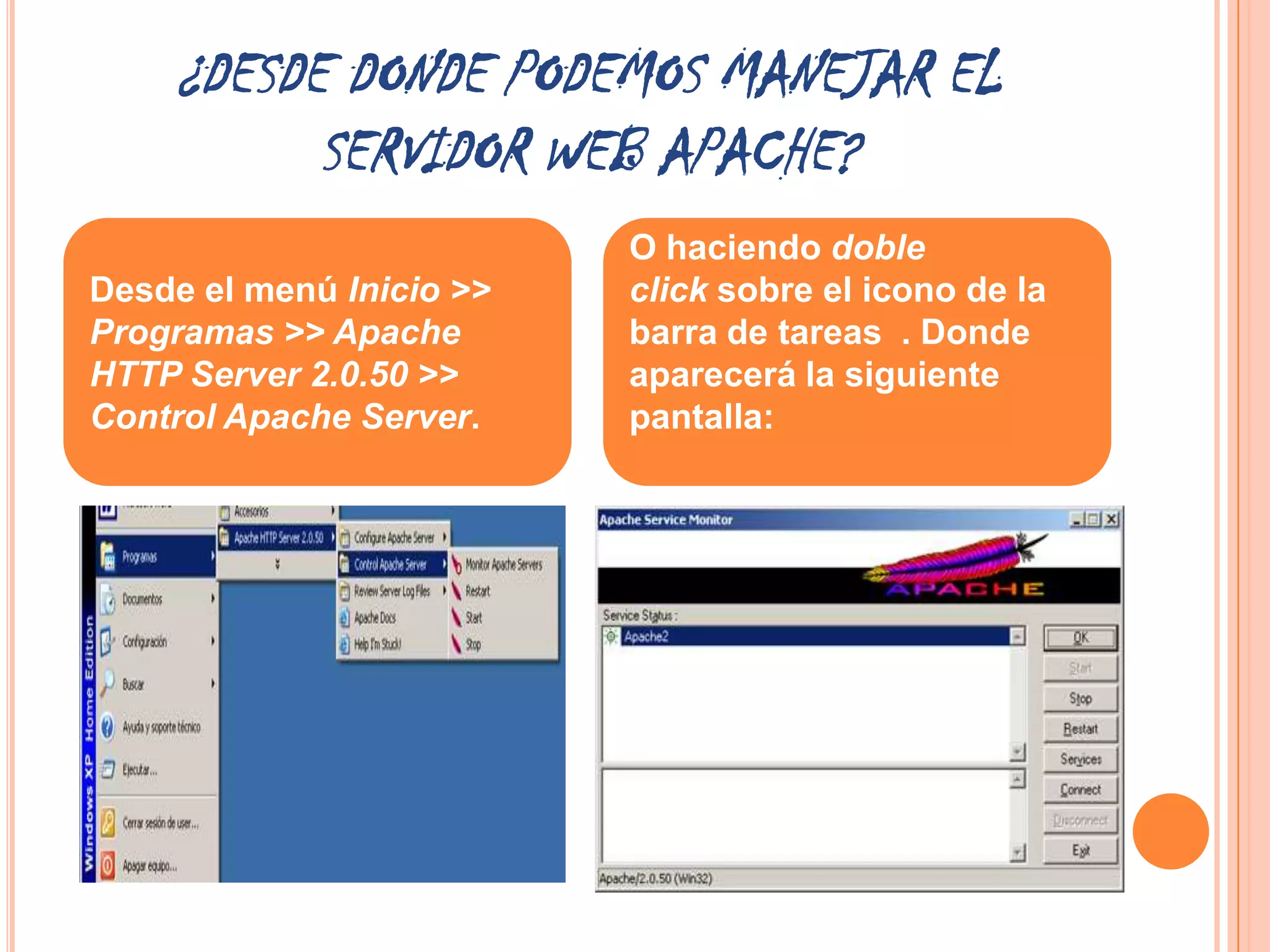 ¿DESDE DONDE PODEMOS MANEJAR EL
          SERVIDOR WEB APACHE?
                          O haciendo doble
Desde el menú Inicio >>   click sobre el icono de la
Programas >> Apache       barra de tareas . Donde
HTTP Server 2.0.50 >>     aparecerá la siguiente
Control Apache Server.    pantalla:
 
