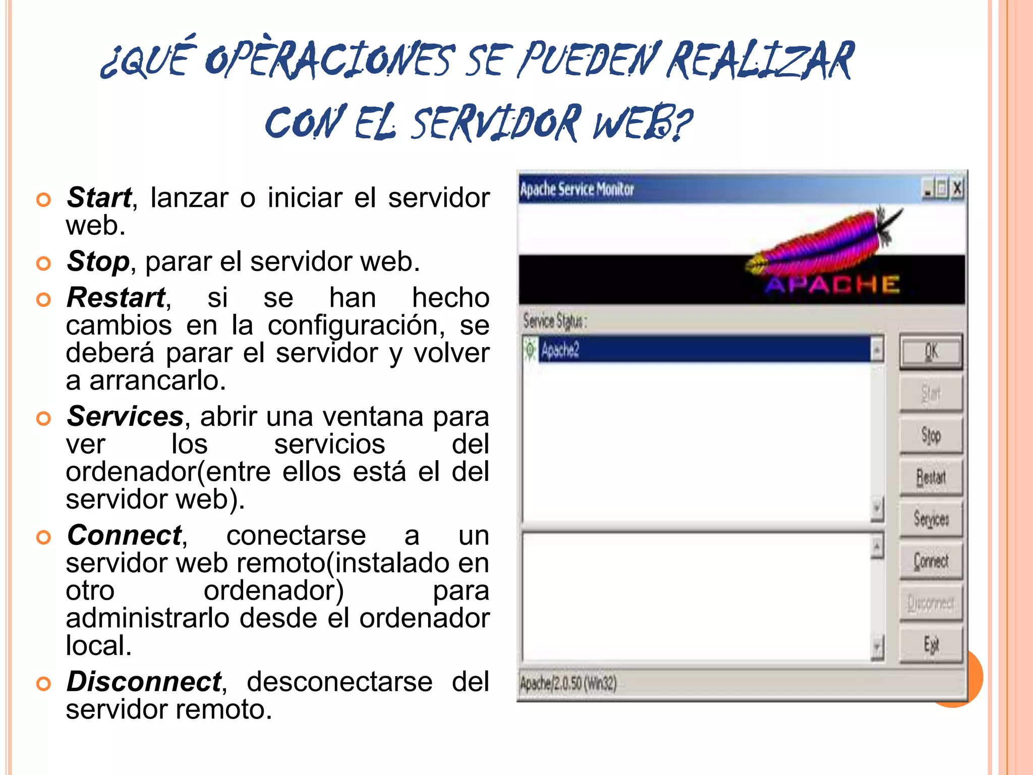 ¿QUÉ OPÈRACIONES SE PUEDEN REALIZAR
              CON EL SERVIDOR WEB?
   Start, lanzar o iniciar el servidor
    web.
   Stop, parar el servidor web.
   Restart, si se han hecho
    cambios en la configuración, se
    deberá parar el servidor y volver
    a arrancarlo.
   Services, abrir una ventana para
    ver      los     servicios      del
    ordenador(entre ellos está el del
    servidor web).
   Connect, conectarse a un
    servidor web remoto(instalado en
    otro        ordenador)        para
    administrarlo desde el ordenador
    local.
   Disconnect, desconectarse del
    servidor remoto.
 