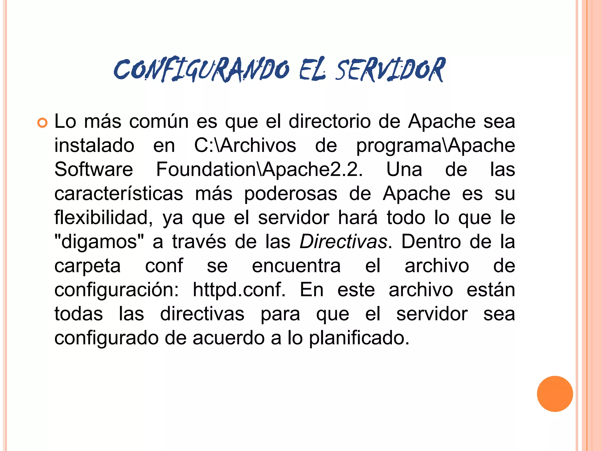 CONFIGURANDO EL SERVIDOR
   Lo más común es que el directorio de Apache sea
    instalado en C:Archivos de programaApache
    Software FoundationApache2.2. Una de las
    características más poderosas de Apache es su
    flexibilidad, ya que el servidor hará todo lo que le
    "digamos" a través de las Directivas. Dentro de la
    carpeta conf se encuentra el archivo de
    configuración: httpd.conf. En este archivo están
    todas las directivas para que el servidor sea
    configurado de acuerdo a lo planificado.
 