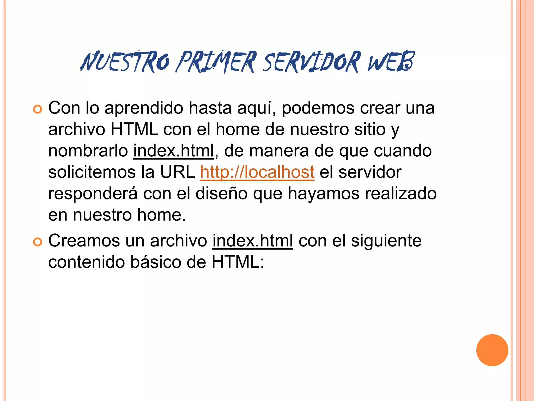 NUESTRO PRIMER SERVIDOR WEB
 Con lo aprendido hasta aquí, podemos crear una
  archivo HTML con el home de nuestro sitio y
  nombrarlo index.html, de manera de que cuando
  solicitemos la URL http://localhost el servidor
  responderá con el diseño que hayamos realizado
  en nuestro home.
 Creamos un archivo index.html con el siguiente
  contenido básico de HTML:
 