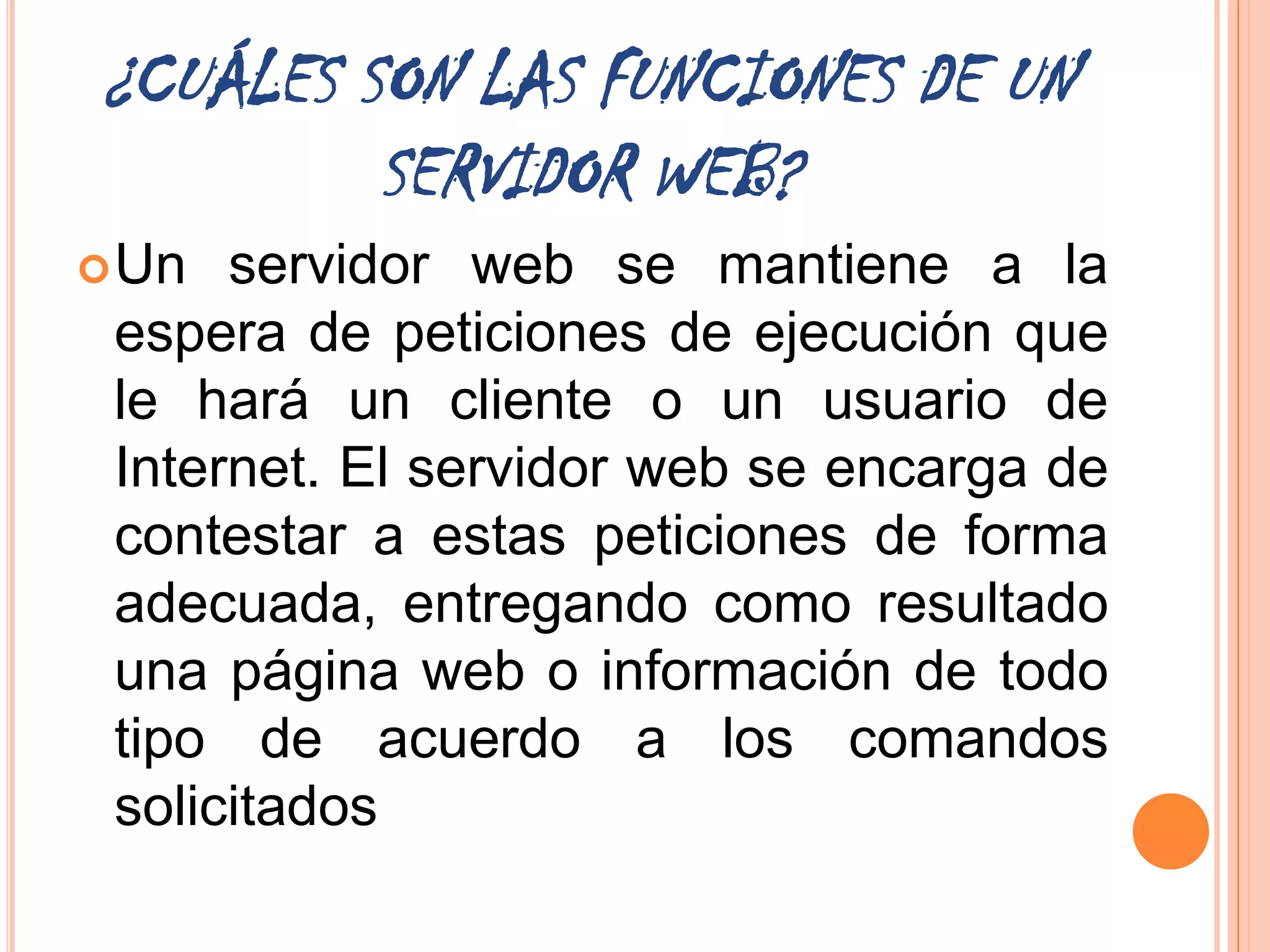 ¿CUÁLES SON LAS FUNCIONES DE UN
         SERVIDOR WEB?
 Un  servidor web se mantiene a la
 espera de peticiones de ejecución que
 le hará un cliente o un usuario de
 Internet. El servidor web se encarga de
 contestar a estas peticiones de forma
 adecuada, entregando como resultado
 una página web o información de todo
 tipo de acuerdo a los comandos
 solicitados
 