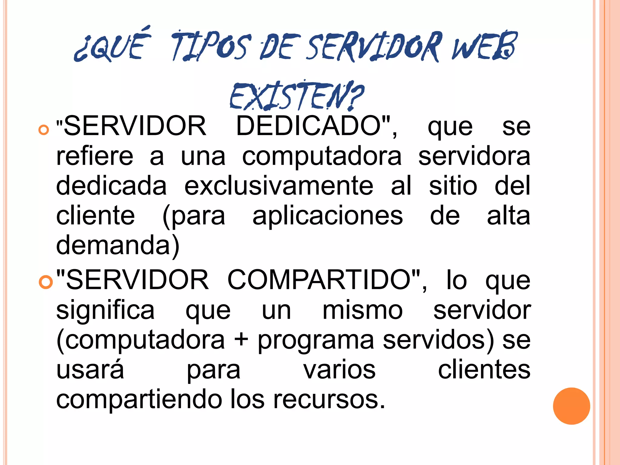 ¿QUÉ TIPOS DE SERVIDOR WEB
             EXISTEN?
   "SERVIDOR   DEDICADO", que se
  refiere a una computadora servidora
  dedicada exclusivamente al sitio del
  cliente (para aplicaciones de alta
  demanda)
 "SERVIDOR COMPARTIDO", lo que
  significa que un mismo servidor
  (computadora + programa servidos) se
  usará     para     varios    clientes
  compartiendo los recursos.
 