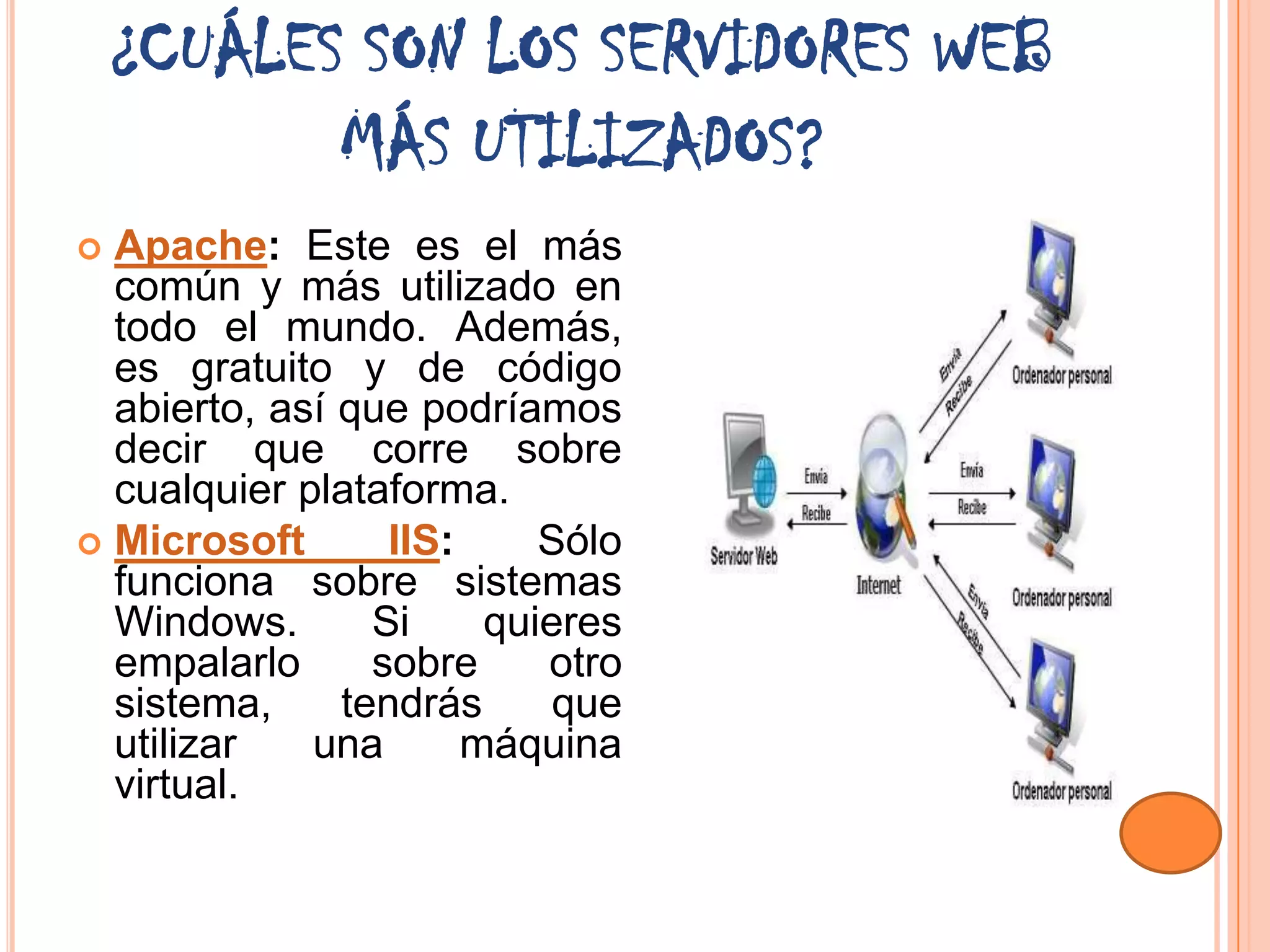 ¿CUÁLES SON LOS SERVIDORES WEB
           MÁS UTILIZADOS?
 Apache: Este es el más
  común y más utilizado en
  todo el mundo. Además,
  es gratuito y de código
  abierto, así que podríamos
  decir que corre sobre
  cualquier plataforma.
 Microsoft       IIS:     Sólo
  funciona sobre sistemas
  Windows.       Si     quieres
  empalarlo      sobre     otro
  sistema,     tendrás      que
  utilizar   una       máquina
  virtual.
 