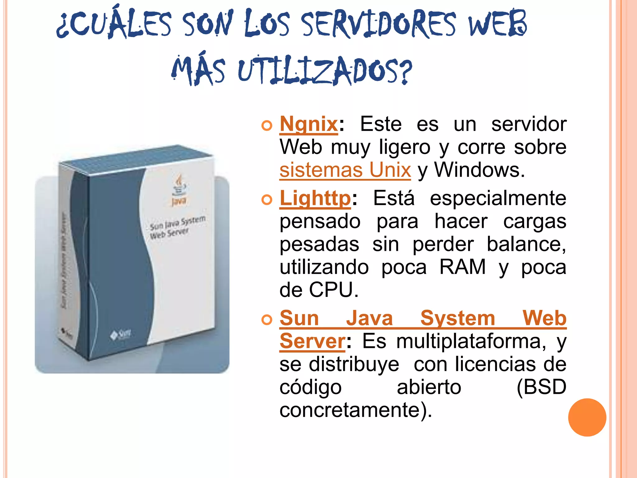 ¿CUÁLES SON LOS SERVIDORES WEB
       MÁS UTILIZADOS?
              Ngnix: Este es un servidor
               Web muy ligero y corre sobre
               sistemas Unix y Windows.
              Lighttp: Está especialmente
               pensado para hacer cargas
               pesadas sin perder balance,
               utilizando poca RAM y poca
               de CPU.
              Sun     Java System Web
               Server: Es multiplataforma, y
               se distribuye con licencias de
               código       abierto     (BSD
               concretamente).
 