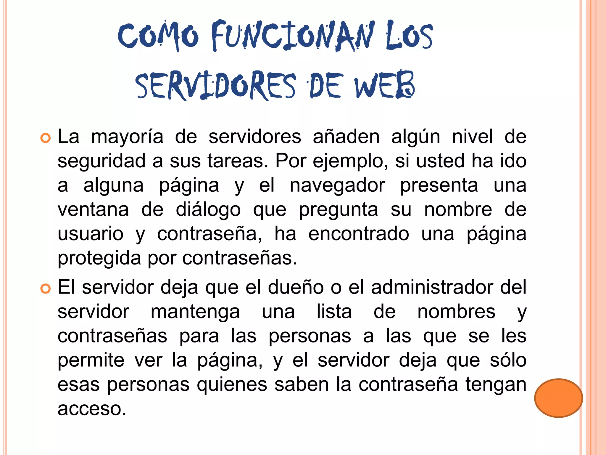 COMO FUNCIONAN LOS
         SERVIDORES DE WEB
 La mayoría de servidores añaden algún nivel de
  seguridad a sus tareas. Por ejemplo, si usted ha ido
  a alguna página y el navegador presenta una
  ventana de diálogo que pregunta su nombre de
  usuario y contraseña, ha encontrado una página
  protegida por contraseñas.
 El servidor deja que el dueño o el administrador del
  servidor mantenga una lista de nombres y
  contraseñas para las personas a las que se les
  permite ver la página, y el servidor deja que sólo
  esas personas quienes saben la contraseña tengan
  acceso.
 