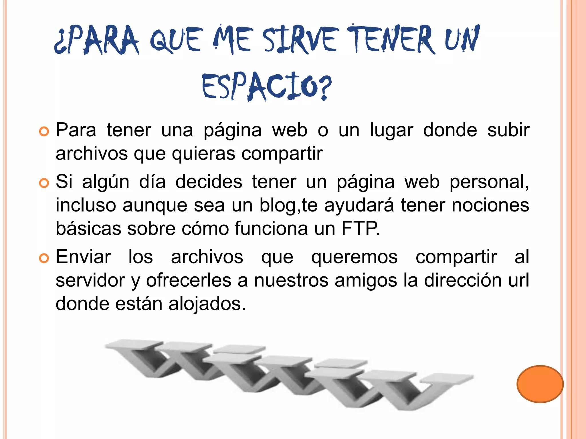 ¿PARA QUE ME SIRVE TENER UN
             ESPACIO?
 Para tener una página web o un lugar donde subir
  archivos que quieras compartir
 Si algún día decides tener un página web personal,
  incluso aunque sea un blog,te ayudará tener nociones
  básicas sobre cómo funciona un FTP.
 Enviar los archivos que queremos compartir al
  servidor y ofrecerles a nuestros amigos la dirección url
  donde están alojados.
 