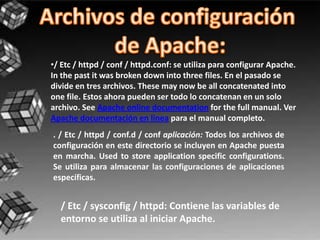 •/ Etc / httpd / conf / httpd.conf: se utiliza para configurar Apache.
In the past it was broken down into three files. En el pasado se
divide en tres archivos. These may now be all concatenated into
one file. Estos ahora pueden ser todo lo concatenan en un solo
archivo. See Apache online documentation for the full manual. Ver
Apache documentación en línea para el manual completo.
. / Etc / httpd / conf.d / conf aplicación: Todos los archivos de
configuración en este directorio se incluyen en Apache puesta
en marcha. Used to store application specific configurations.
Se utiliza para almacenar las configuraciones de aplicaciones
específicas.


  / Etc / sysconfig / httpd: Contiene las variables de
  entorno se utiliza al iniciar Apache.
 