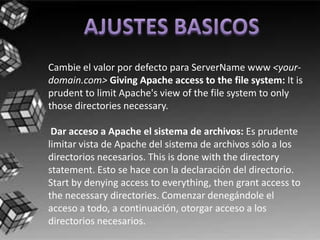 Cambie el valor por defecto para ServerName www <your-
domain.com> Giving Apache access to the file system: It is
prudent to limit Apache's view of the file system to only
those directories necessary.

 Dar acceso a Apache el sistema de archivos: Es prudente
limitar vista de Apache del sistema de archivos sólo a los
directorios necesarios. This is done with the directory
statement. Esto se hace con la declaración del directorio.
Start by denying access to everything, then grant access to
the necessary directories. Comenzar denegándole el
acceso a todo, a continuación, otorgar acceso a los
directorios necesarios.
 