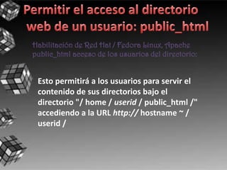 Habilitación de Red Hat / Fedora Linux, Apache
public_html acceso de los usuarios del directorio:


 Esto permitirá a los usuarios para servir el
 contenido de sus directorios bajo el
 directorio "/ home / userid / public_html /"
 accediendo a la URL http:// hostname ~ /
 userid /
 