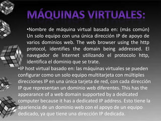 •Nombre de máquina virtual basada en: (más común)
     Un solo equipo con una única dirección IP de apoyo de
     varios dominios web. The web browser using the http
     protocol, identifies the domain being addressed. El
     navegador de Internet utilizando el protocolo http,
     identifica el dominio que se trate.
•IP host virtual basado en: las máquinas virtuales se pueden
configurar como un solo equipo multitarjeta con múltiples
direcciones IP en una única tarjeta de red, con cada dirección
IP que representan un dominio web diferentes. This has the
appearance of a web domain supported by a dedicated
computer because it has a dedicated IP address. Esto tiene la
apariencia de un dominio web con el apoyo de un equipo
dedicado, ya que tiene una dirección IP dedicada.
 