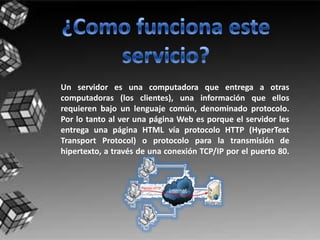Un servidor es una computadora que entrega a otras
computadoras (los clientes), una información que ellos
requieren bajo un lenguaje común, denominado protocolo.
Por lo tanto al ver una página Web es porque el servidor les
entrega una página HTML vía protocolo HTTP (HyperText
Transport Protocol) o protocolo para la transmisión de
hipertexto, a través de una conexión TCP/IP por el puerto 80.
 