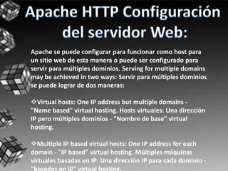 Apache se puede configurar para funcionar como host para
un sitio web de esta manera o puede ser configurado para
servir para múltiples dominios. Serving for multiple domains
may be achieved in two ways: Servir para múltiples dominios
se puede lograr de dos maneras:

Virtual hosts: One IP address but multiple domains -
"Name based" virtual hosting. Hosts virtuales: Una dirección
IP pero múltiples dominios - "Nombre de base" virtual
hosting.

Multiple IP based virtual hosts: One IP address for each
domain - "IP based" virtual hosting. Múltiples máquinas
virtuales basadas en IP: Una dirección IP para cada dominio -
 