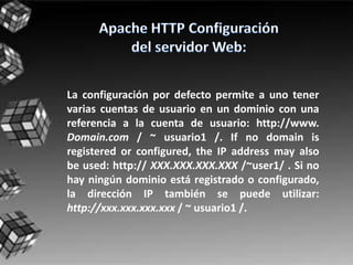 La configuración por defecto permite a uno tener
varias cuentas de usuario en un dominio con una
referencia a la cuenta de usuario: http://www.
Domain.com / ~ usuario1 /. If no domain is
registered or configured, the IP address may also
be used: http:// XXX.XXX.XXX.XXX /~user1/ . Si no
hay ningún dominio está registrado o configurado,
la dirección IP también se puede utilizar:
http://xxx.xxx.xxx.xxx / ~ usuario1 /.
 
